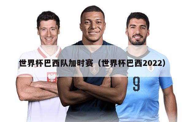 世界杯巴西队加时赛（世界杯巴西2022）