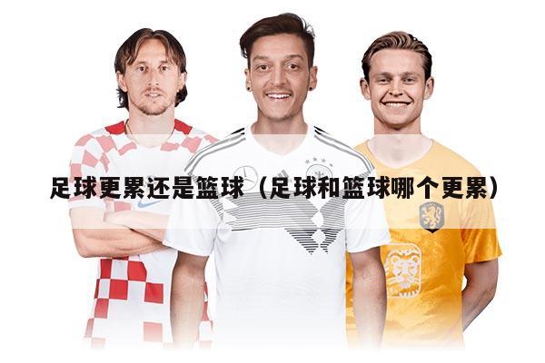 足球更累还是篮球(足球和篮球哪个更累)