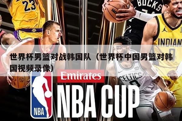 世界杯男篮对战韩国队（世界杯中国男篮对韩国视频录像）