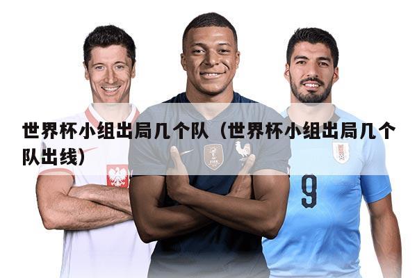 世界杯小组出局几个队(世界杯小组出局几个队出线)