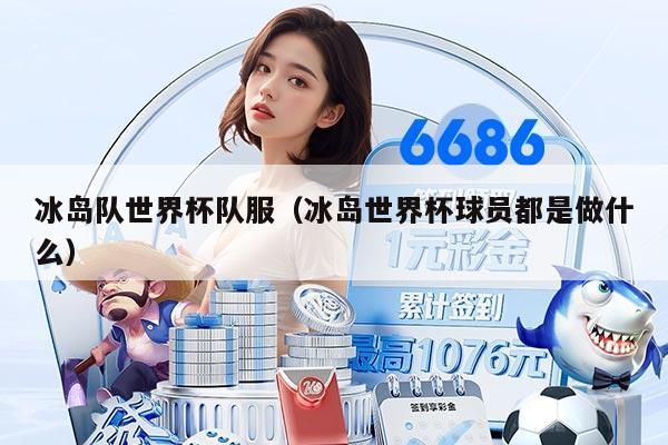 冰岛队世界杯队服（冰岛世界杯球员都是做什么）