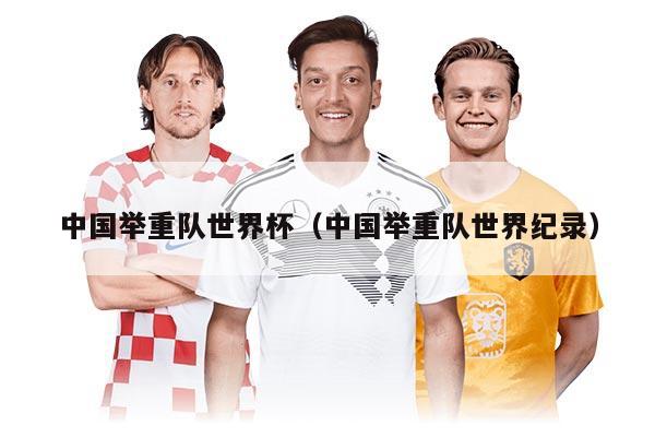 中国举重队世界杯（中国举重队世界纪录）