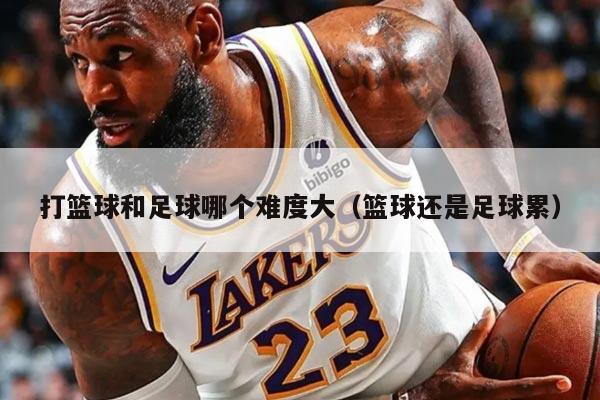打篮球和足球哪个难度大(篮球还是足球累)