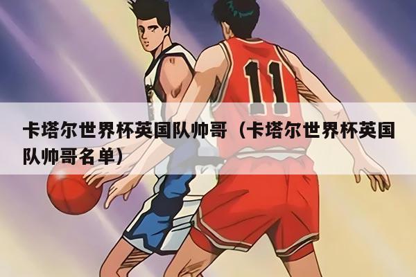 卡塔尔世界杯英国队帅哥（卡塔尔世界杯英国队帅哥名单）