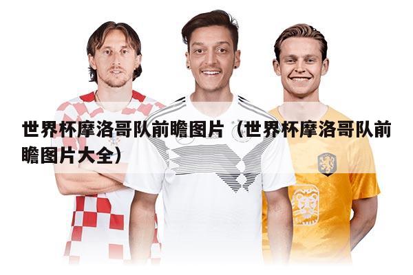 世界杯摩洛哥队前瞻图片(世界杯摩洛哥队前瞻图片大全)