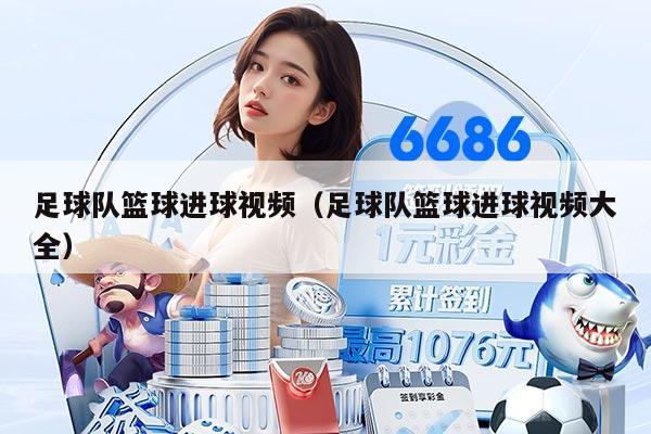 足球队篮球进球视频(足球队篮球进球视频大全)