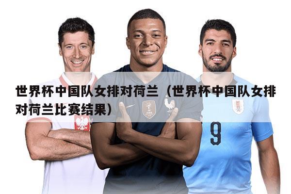 世界杯中国队女排对荷兰(世界杯中国队女排对荷兰比赛结果)
