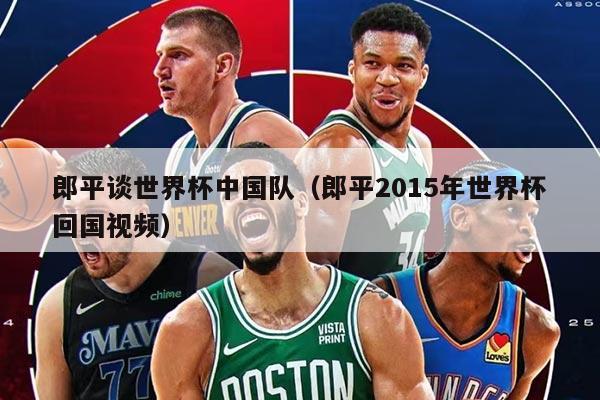 郎平谈世界杯中国队（郎平2015年世界杯回国视频）