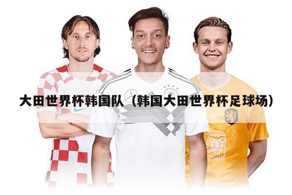 大田世界杯韩国队（韩国大田世界杯足球场）