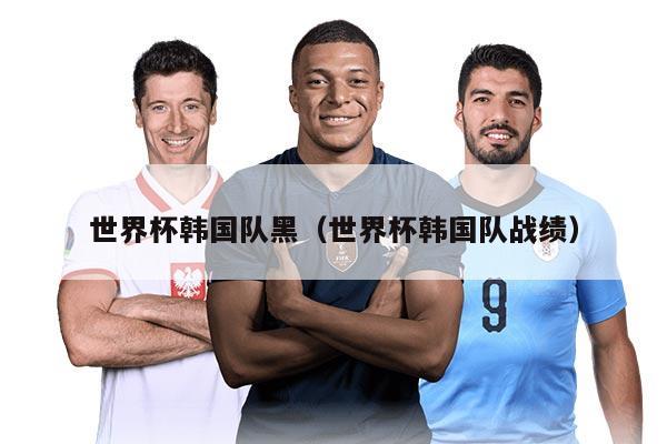 世界杯韩国队黑(世界杯韩国队战绩)