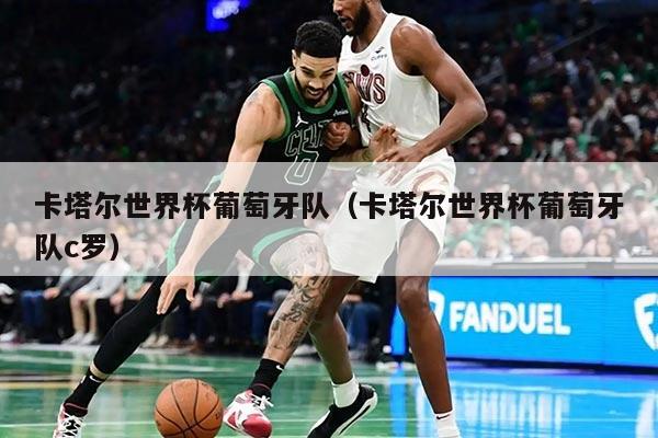 卡塔尔世界杯葡萄牙队（卡塔尔世界杯葡萄牙队c罗）