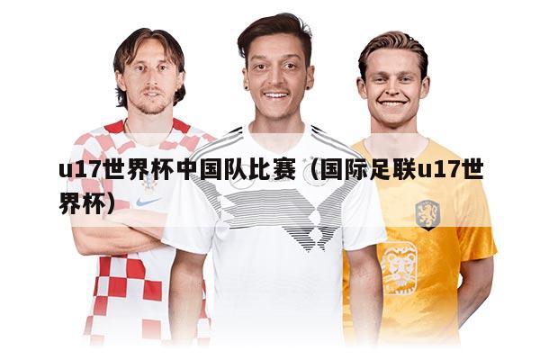 u17世界杯中国队比赛（国际足联u17世界杯）