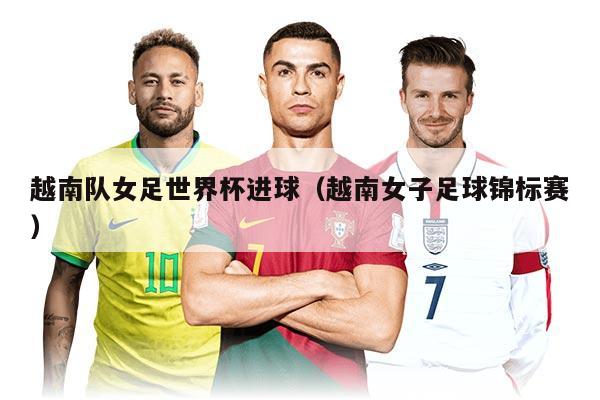 详细阅读:越南队女足世界杯进球(越南女子足球锦标赛) 越南队女足世界杯进球(越南女子足球锦标赛)